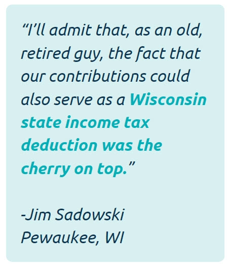 I'll admit that, as an old, retired guy, the fact that our contributions could serve as a Wisconsin state tax deduction was a cherry on top. -Jim Sadowski of Pewaukee, WI