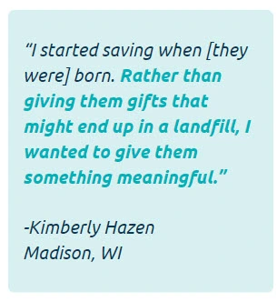 I started saving when [they were] born. Rather than giving them gifts that might end up in a landfill, I wanted to give them something meaningful. -Kimberly Hazen of Madison, WI