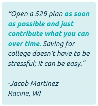 Open a 529 plan as soon as possible and just contribute what you can over time. Saving for college doesn't have to stressful; it can be easy. -Jacob Martinez of Racine, WI