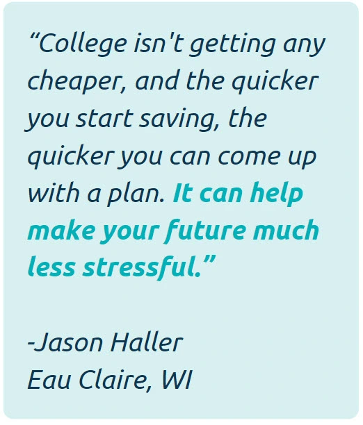 College isn't getting any cheaper, and the quicker you start saving, the quicker you can come up with a plan. It can help make your future much less stressful. -Jason Haller of Eau Claire, WI